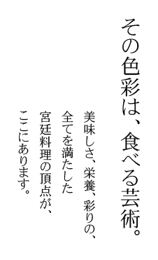 その色彩は、食べる芸術。美味しさ、栄養、彩りの、全てを満たした宮廷料理の頂点が、ここにあります。