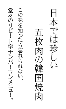 日本では珍しい、五枚肉の韓国焼肉。この味を知ったら忘れられない、堂々のリピート率ナンバーワンメニュー。
